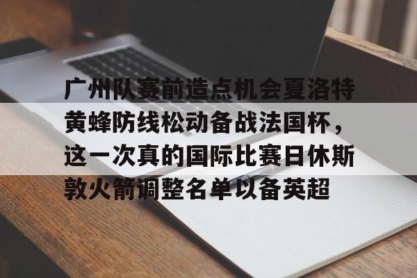 包含广州队赛前造点机会夏洛特黄蜂防线松动备战法国杯,这一次真的国际比赛日休斯敦火箭调整名单以备英超的词条 包含广州队赛前造点机会夏洛特黄蜂防线松动备战法国杯,这一次真的国际比赛日休斯敦火箭调整名单以备英超的词条